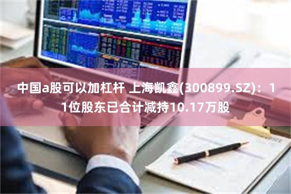 中国a股可以加杠杆 上海凯鑫(300899.SZ)：11位股东已合计减持10.17万股