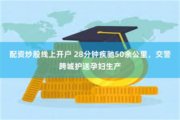 配资炒股线上开户 28分钟疾驰50余公里，交警跨城护送孕妇生产