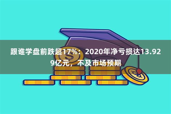 跟谁学盘前跌超17%：2020年净亏损达13.929亿元，不及市场预期