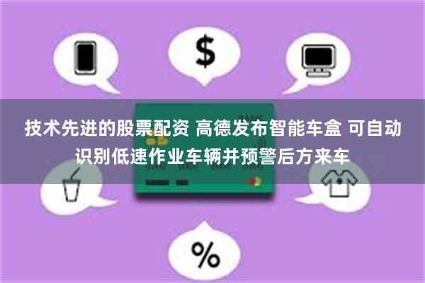 技术先进的股票配资 高德发布智能车盒 可自动识别低速作业车辆并预警后方来车