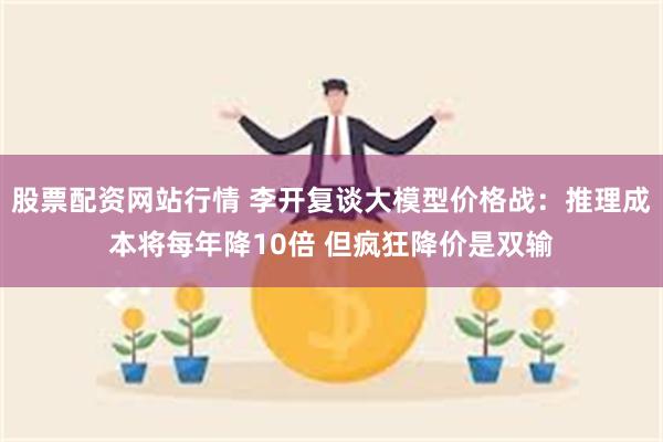 股票配资网站行情 李开复谈大模型价格战：推理成本将每年降10倍 但疯狂降价是双输