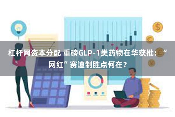 杠杆网资本分配 重磅GLP-1类药物在华获批：“网红”赛道制胜点何在？