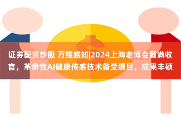 证券配资炒股 万维感知|2024上海老博会圆满收官，革命性AI健康传感技术备受瞩目，成果丰硕