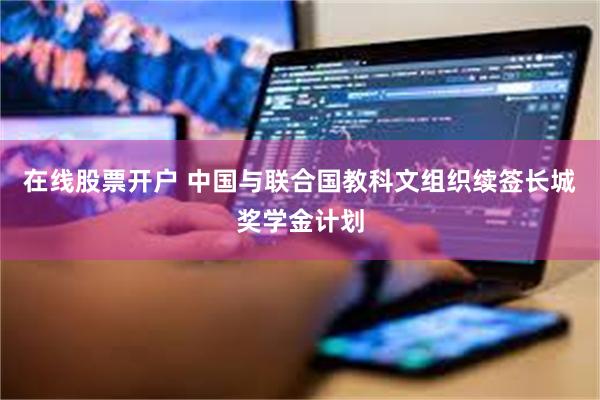 在线股票开户 中国与联合国教科文组织续签长城奖学金计划