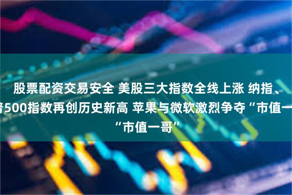 股票配资交易安全 美股三大指数全线上涨 纳指、标普500指数再创历史新高 苹果与微软激烈争夺“市值一哥”