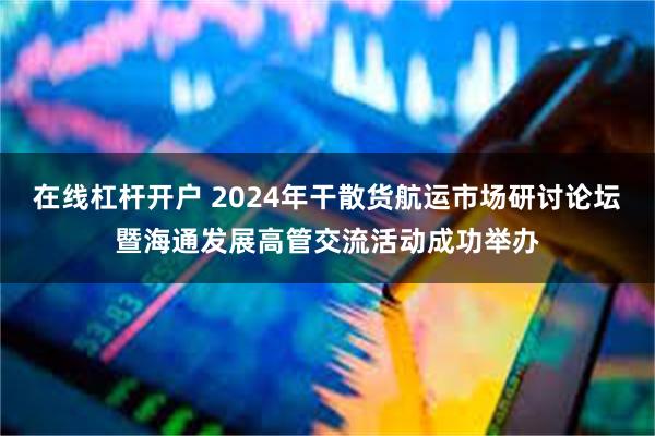 在线杠杆开户 2024年干散货航运市场研讨论坛暨海通发展高管交流活动成功举办