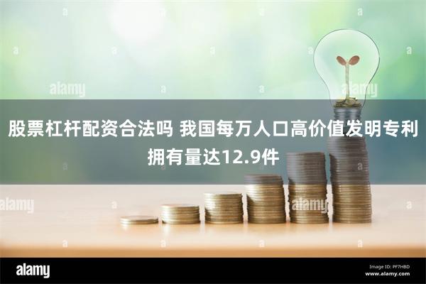 股票杠杆配资合法吗 我国每万人口高价值发明专利拥有量达12.9件