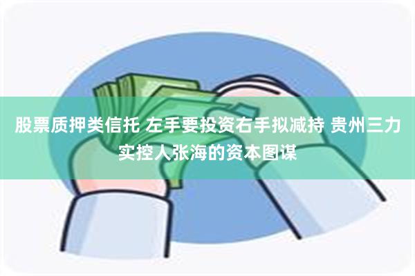 股票质押类信托 左手要投资右手拟减持 贵州三力实控人张海的资本图谋