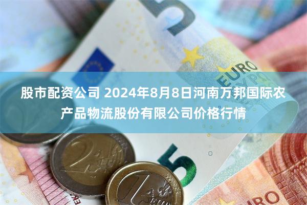 股市配资公司 2024年8月8日河南万邦国际农产品物流股份有限公司价格行情