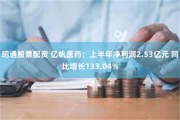 昭通股票配资 亿帆医药：上半年净利润2.53亿元 同比增长133.04%