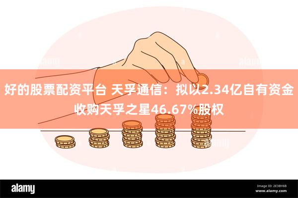 好的股票配资平台 天孚通信：拟以2.34亿自有资金收购天孚之星46.67%股权