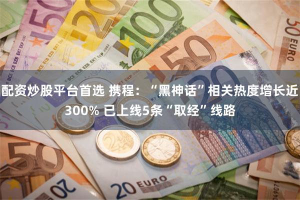 配资炒股平台首选 携程：“黑神话”相关热度增长近300% 已上线5条“取经”线路