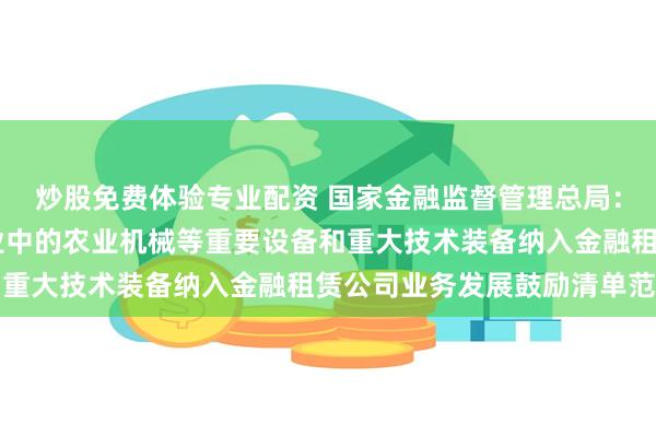 炒股免费体验专业配资 国家金融监督管理总局：将农林牧渔等27个产业中的农业机械等重要设备和重大技术装备纳入金融租赁公司业务发展鼓励清单范围