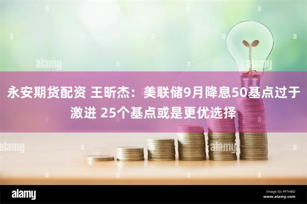 永安期货配资 王昕杰：美联储9月降息50基点过于激进 25个基点或是更优选择