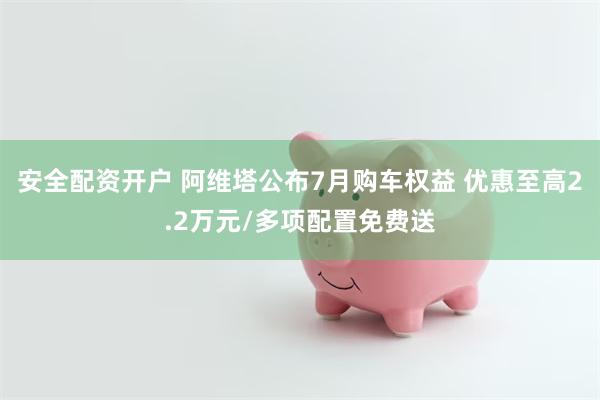 安全配资开户 阿维塔公布7月购车权益 优惠至高2.2万元/多项配置免费送