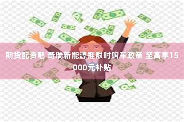 期货配资吧 奇瑞新能源推限时购车政策 至高享15000元补贴