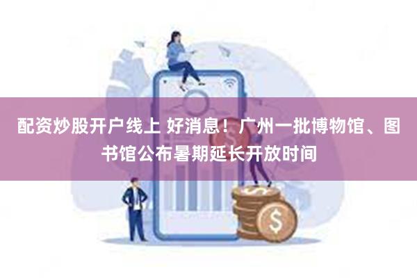 配资炒股开户线上 好消息！广州一批博物馆、图书馆公布暑期延长开放时间