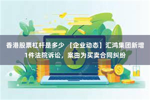 香港股票杠杆是多少 【企业动态】汇鸿集团新增1件法院诉讼，案由为买卖合同纠纷