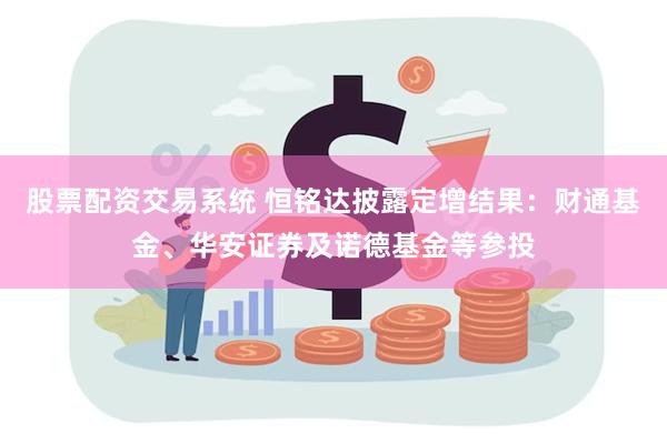 股票配资交易系统 恒铭达披露定增结果：财通基金、华安证券及诺德基金等参投