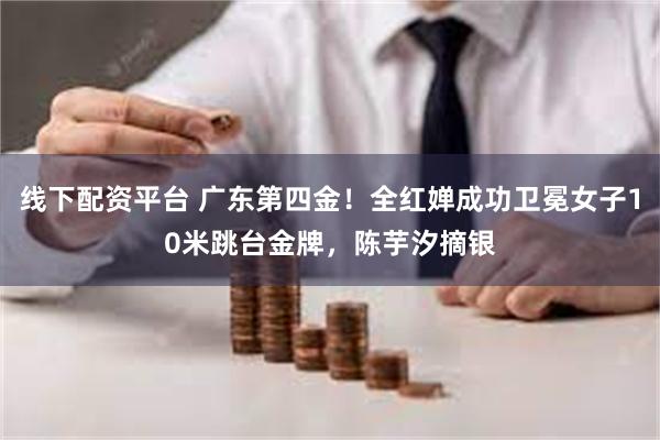 线下配资平台 广东第四金！全红婵成功卫冕女子10米跳台金牌，陈芋汐摘银