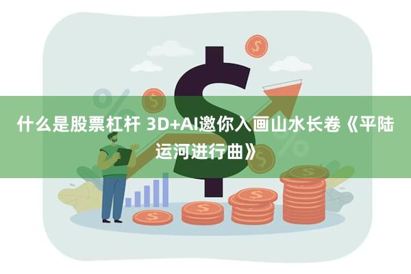 什么是股票杠杆 3D+AI邀你入画山水长卷《平陆运河进行曲》