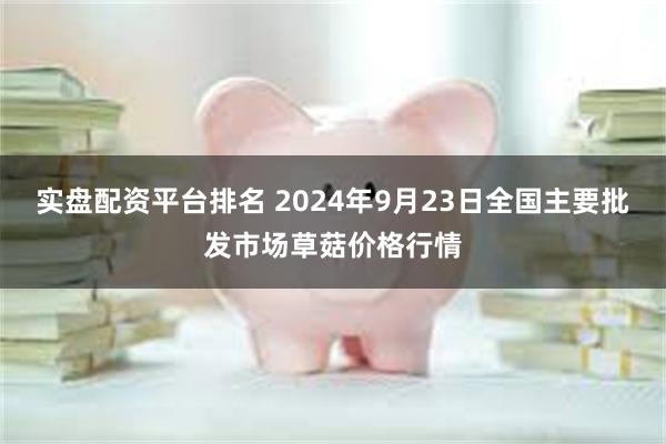 实盘配资平台排名 2024年9月23日全国主要批发市场草菇价格行情