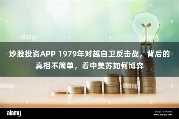 炒股投资APP 1979年对越自卫反击战，背后的真相不简单，看中美苏如何博弈