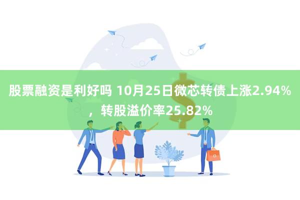 股票融资是利好吗 10月25日微芯转债上涨2.94%，转股溢价率25.82%