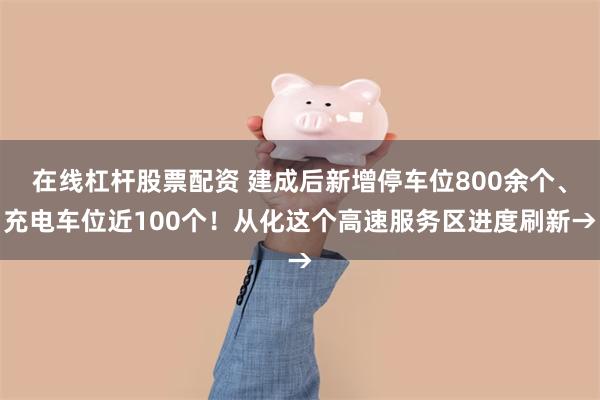 在线杠杆股票配资 建成后新增停车位800余个、充电车位近100个！从化这个高速服务区进度刷新→