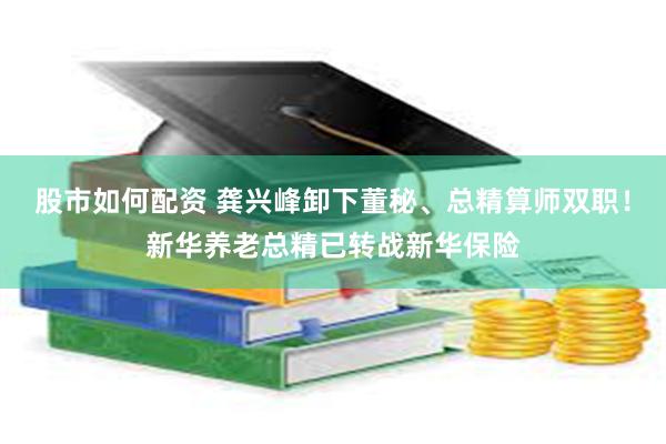 股市如何配资 龚兴峰卸下董秘、总精算师双职！新华养老总精已转战新华保险