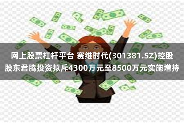 网上股票杠杆平台 赛维时代(301381.SZ)控股股东君腾投资拟斥4300万元至8500万元实施增持