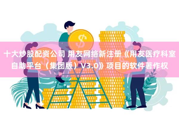 十大炒股配资公司 用友网络新注册《用友医疗科室自助平台（集团版）V3.0》项目的软件著作权