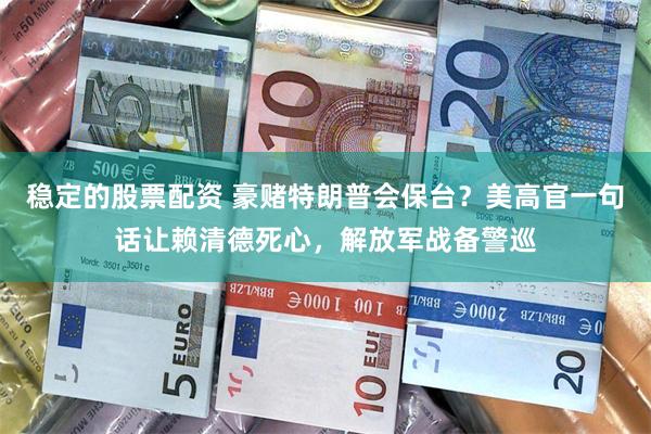 稳定的股票配资 豪赌特朗普会保台？美高官一句话让赖清德死心，解放军战备警巡