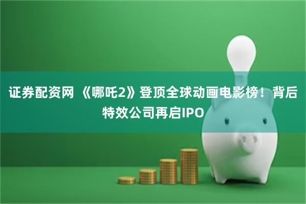 证券配资网 《哪吒2》登顶全球动画电影榜！背后特效公司再启IPO