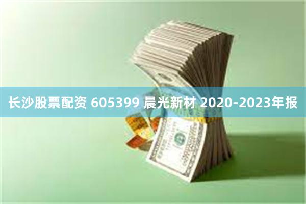 长沙股票配资 605399 晨光新材 2020-2023年报