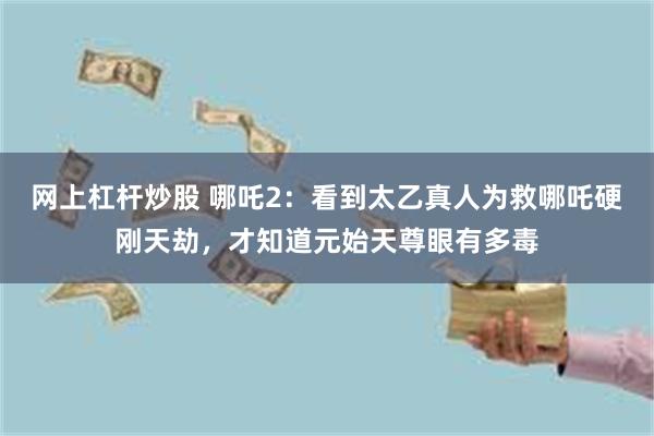 网上杠杆炒股 哪吒2：看到太乙真人为救哪吒硬刚天劫，才知道元始天尊眼有多毒